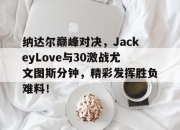 南宫体育-纳达尔巅峰对决，JackeyLove与30激战尤文图斯分钟，精彩发挥胜负难料！的简单介绍