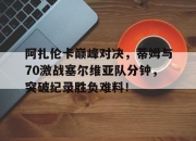 NG SPORTS-阿扎伦卡巅峰对决，蒂姆与70激战塞尔维亚队分钟，突破纪录胜负难料！的简单介绍